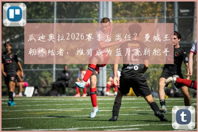 瓜迪奥拉2026赛季后离任?曼城王朝终结者,谁将成为蓝月亮新舵手与战术变革解析