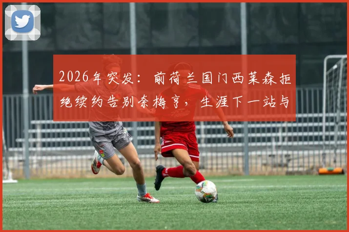 2026年突发：前荷兰国门西莱森拒绝续约告别奈梅亨，生涯下一站与未来去向引猜测
