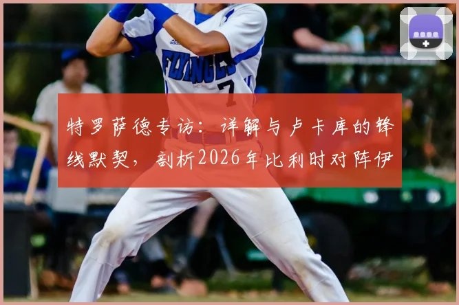 特罗萨德专访：详解与卢卡库的锋线默契，剖析2026年比利时对阵伊朗的战术关键与制胜之道