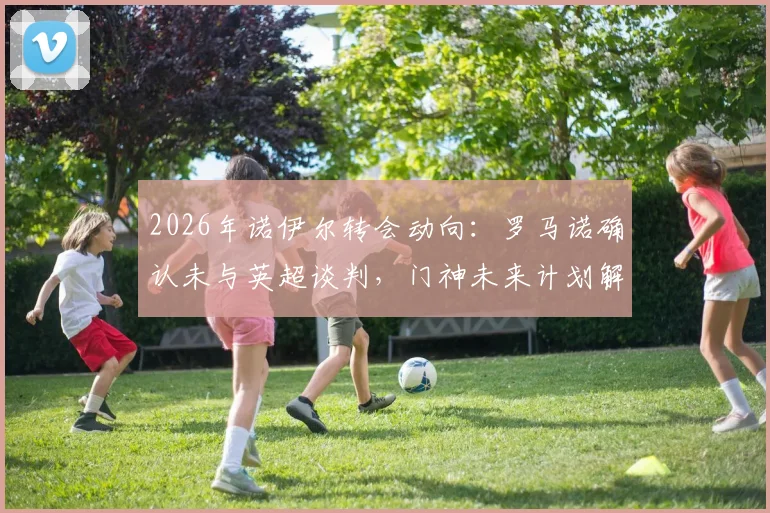 2026年诺伊尔转会动向:罗马诺确认未与英超谈判,门神未来计划解析