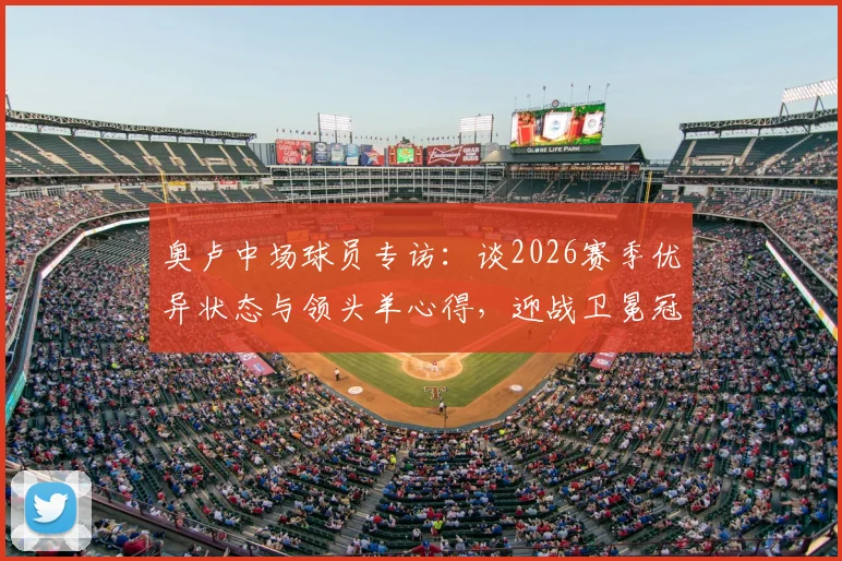 奥卢中场球员专访:谈2026赛季优异状态与领头羊心得,迎战卫冕冠军前的心路历程与赛前分析
