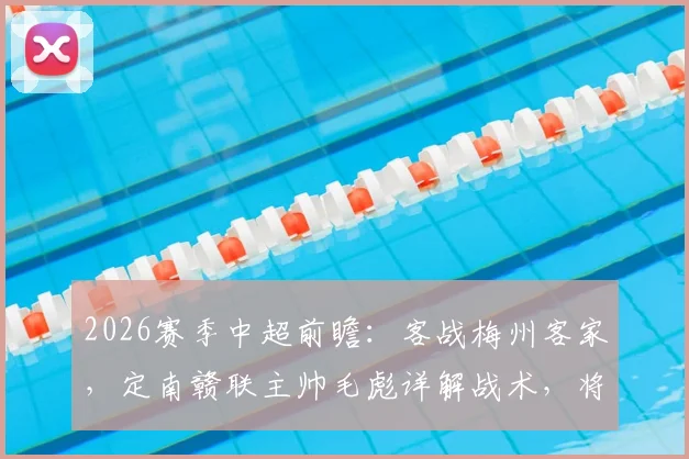 2026赛季中超前瞻：客战梅州客家，定南赣联主帅毛彪详解战术，将全力回馈远征球迷期待