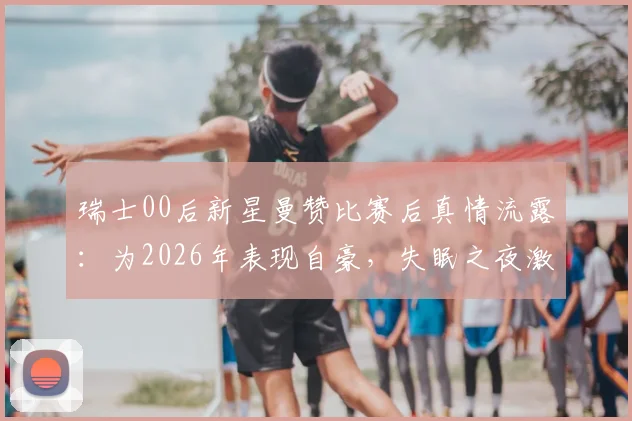 瑞士00后新星曼赞比赛后真情流露：为2026年表现自豪，失眠之夜激励全队