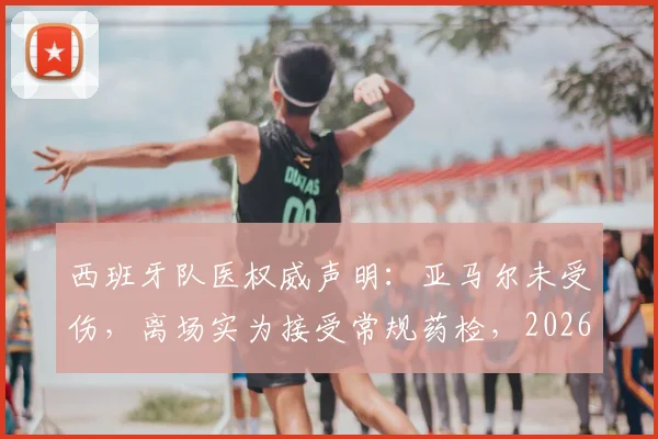 西班牙队医权威声明：亚马尔未受伤，离场实为接受常规药检，2026前景无忧