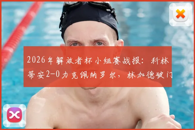2026年解放者杯小组赛战报:科林蒂安2-0力克佩纳罗尔,林加德破门建功,恩里克锁定胜局