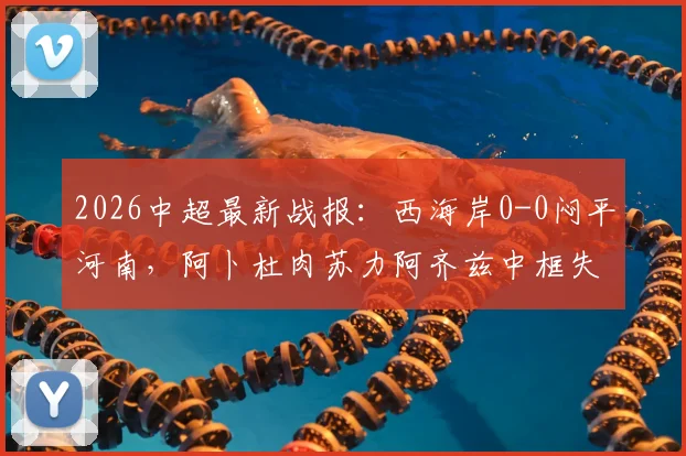 2026中超最新战报:西海岸0-0闷平河南,阿卜杜肉苏力阿齐兹中框失良机,附全场数据统计与球员评分