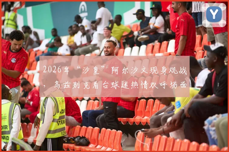 2026年“沙皇”阿尔沙文现身观战，乌兹别克看台球迷热情欢呼场面回顾