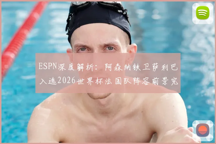 ESPN深度解析:阿森纳铁卫萨利巴入选2026世界杯法国队阵容前景究竟如何?权威分析其机会与挑战